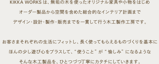 KIKKA WORKSは、無垢の木を使ったオリジナル家具や小物をはじめ、オーダー製品から空間を含めた総合的なインテリア計画まで、デザイン・設計・製作・販売までを一貫して行う木工製作工房です。お客さまそれぞれの生活にフィットし、長く使ってもらえるものづくりを基本に、ほんの少し遊び心をプラスして、“使うこと”が“愉しみ”になるようなそんな木工製品を、ひとつづつ丁寧にカタチにしていきます。